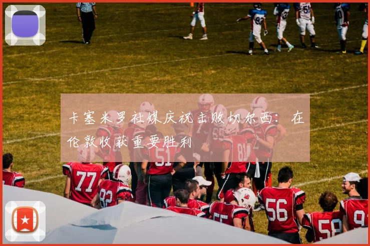 卡塞米罗社媒庆祝击败切尔西：在伦敦收获重要胜利