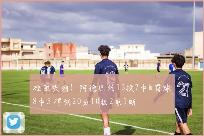 难阻失利！阿德巴约13投7中&罚球8中5 得到20分10板2助1断