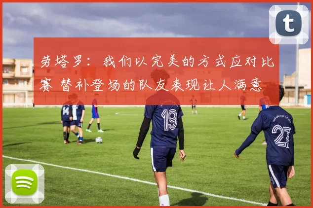 劳塔罗：我们以完美的方式应对比赛 替补登场的队友表现让人满意