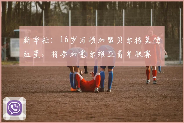 新华社：16岁万项加盟贝尔格莱德红星，将参加塞尔维亚青年联赛