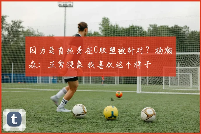 因为是首轮秀在G联盟被针对？杨瀚森：正常现象 我喜欢这个样子